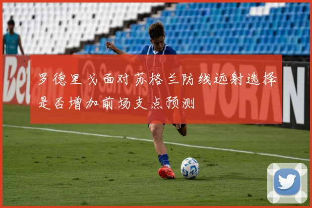 罗德里戈面对苏格兰防线远射选择是否增加前场支点预测