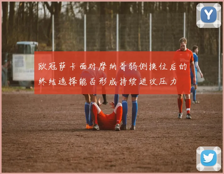 欧冠萨卡面对摩纳哥弱侧换位后的终结选择能否形成持续进攻压力