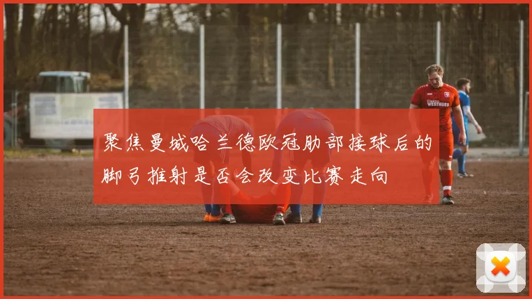 聚焦曼城哈兰德欧冠肋部接球后的脚弓推射是否会改变比赛走向