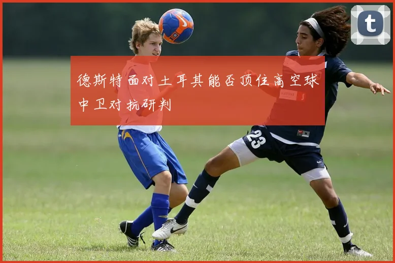 德斯特面对土耳其能否顶住高空球中卫对抗研判