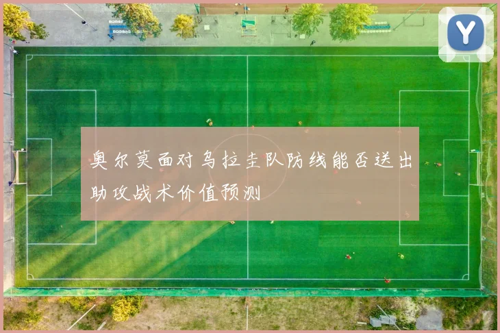 奥尔莫面对乌拉圭队防线能否送出助攻战术价值预测