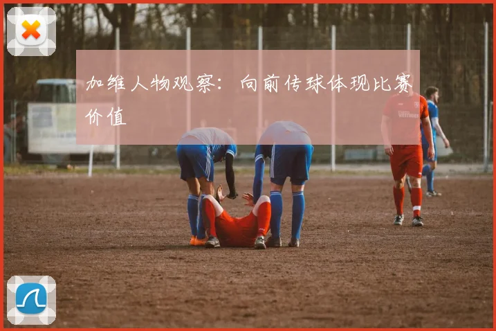 加维人物观察：向前传球体现比赛价值