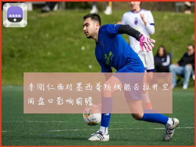 李刚仁面对墨西哥防线能否拉开空间盘口影响前瞻