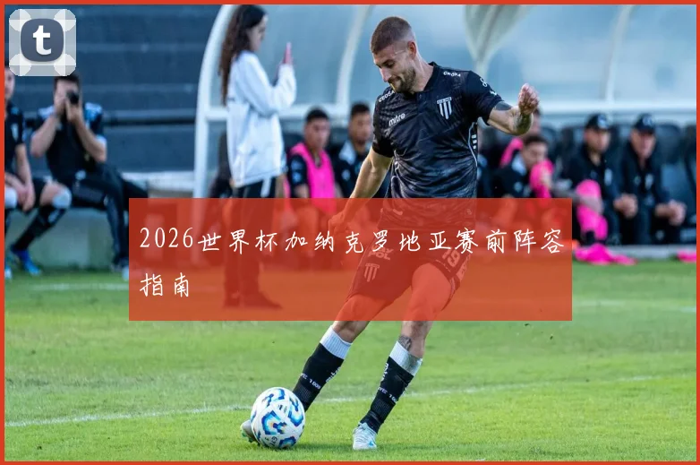 2026世界杯加纳克罗地亚赛前阵容指南