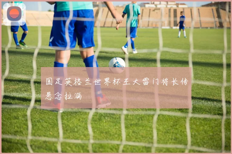 国足英格兰世界杯王大雷门将长传悬念拉满