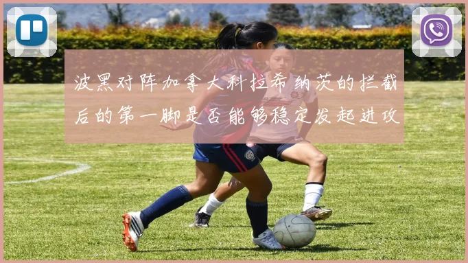 波黑对阵加拿大科拉希纳茨的拦截后的第一脚是否能够稳定发起进攻