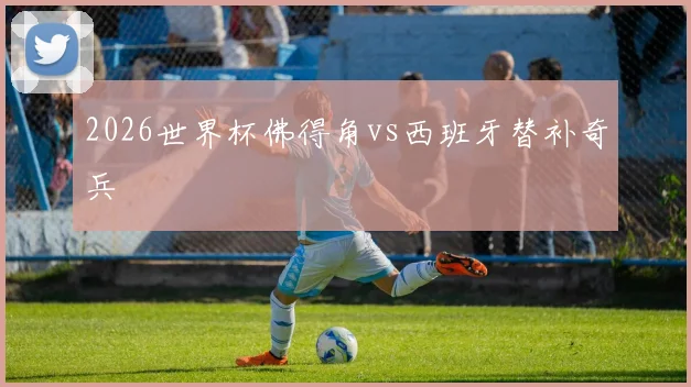 2026世界杯佛得角vs西班牙替补奇兵