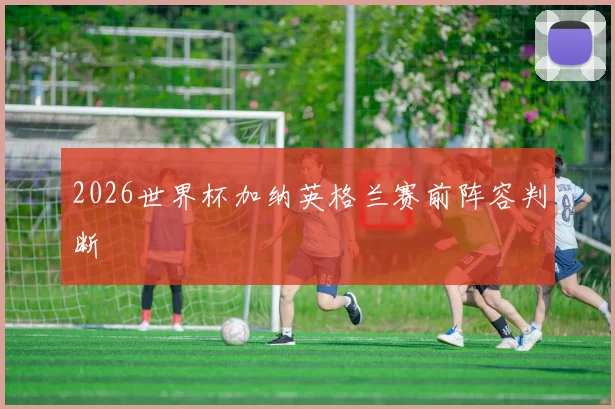 2026世界杯加纳英格兰赛前阵容判断
