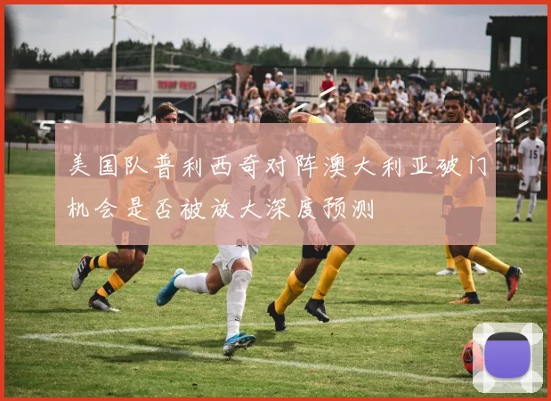 美国队普利西奇对阵澳大利亚破门机会是否被放大深度预测
