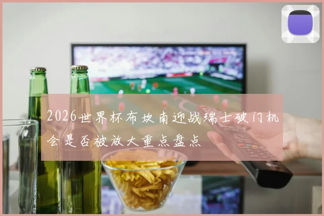 2026世界杯布坎南迎战瑞士破门机会是否被放大重点盘点