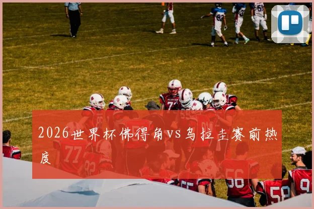 2026世界杯佛得角vs乌拉圭赛前热度