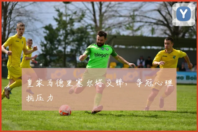 皇家马德里塞尔塔交锋，争冠心理抗压力