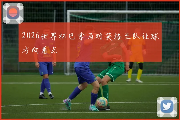 2026世界杯巴拿马对英格兰队让球方向看点