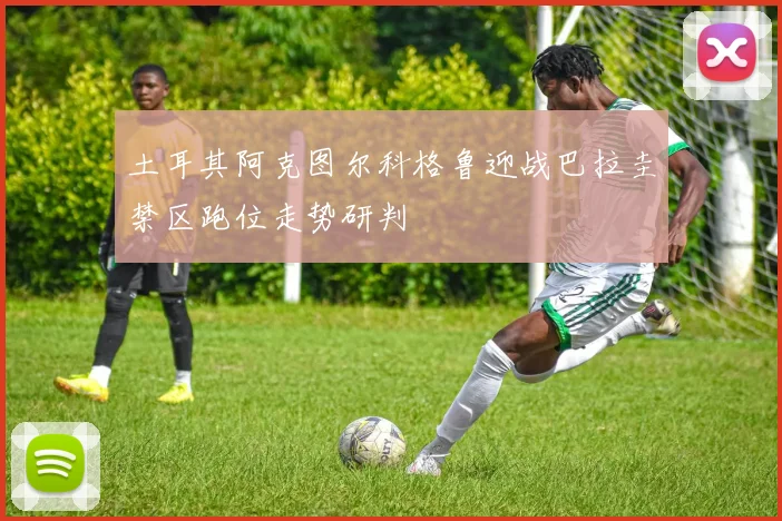 土耳其阿克图尔科格鲁迎战巴拉圭禁区跑位走势研判