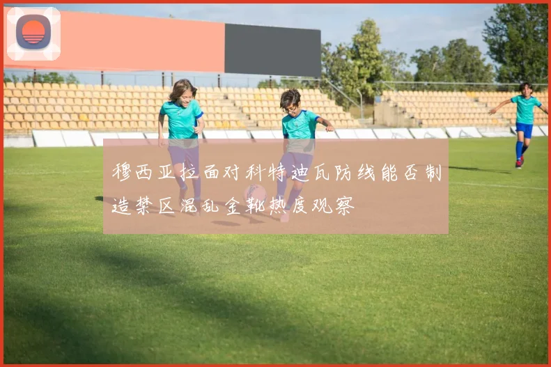 穆西亚拉面对科特迪瓦防线能否制造禁区混乱金靴热度观察