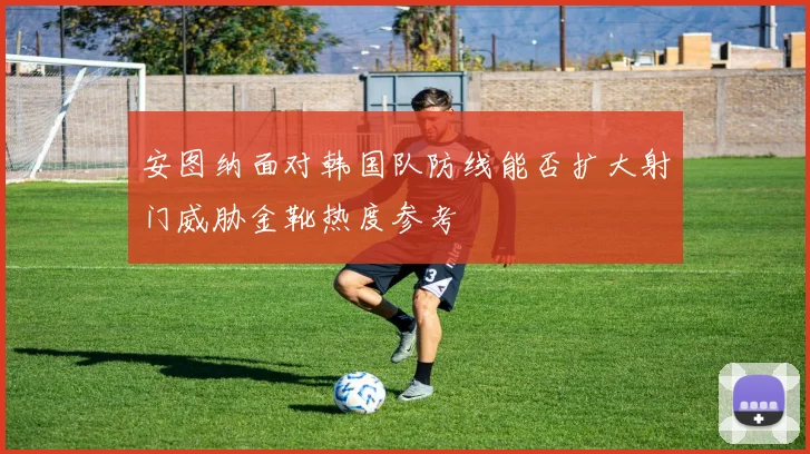 安图纳面对韩国队防线能否扩大射门威胁金靴热度参考