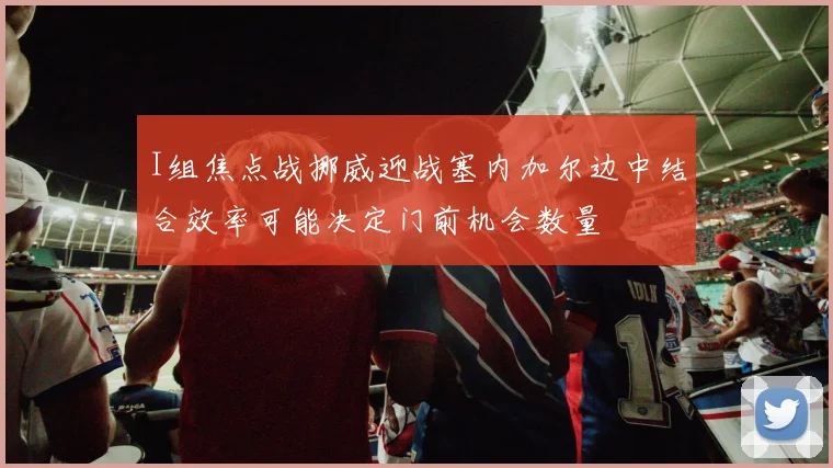 I组焦点战挪威迎战塞内加尔边中结合效率可能决定门前机会数量