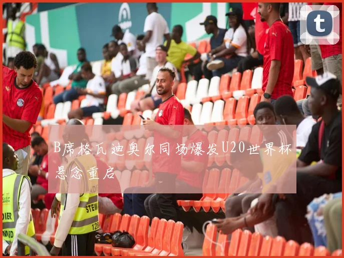 B席格瓦迪奥尔同场爆发U20世界杯悬念重启