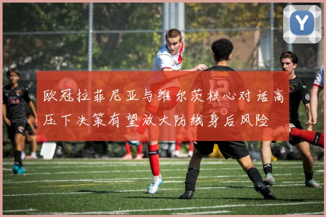 欧冠拉菲尼亚与维尔茨核心对话高压下决策有望放大防线身后风险