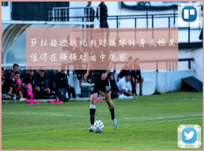 萨拉赫迎战比利时接球转身流畅度值得在强强对话中观察