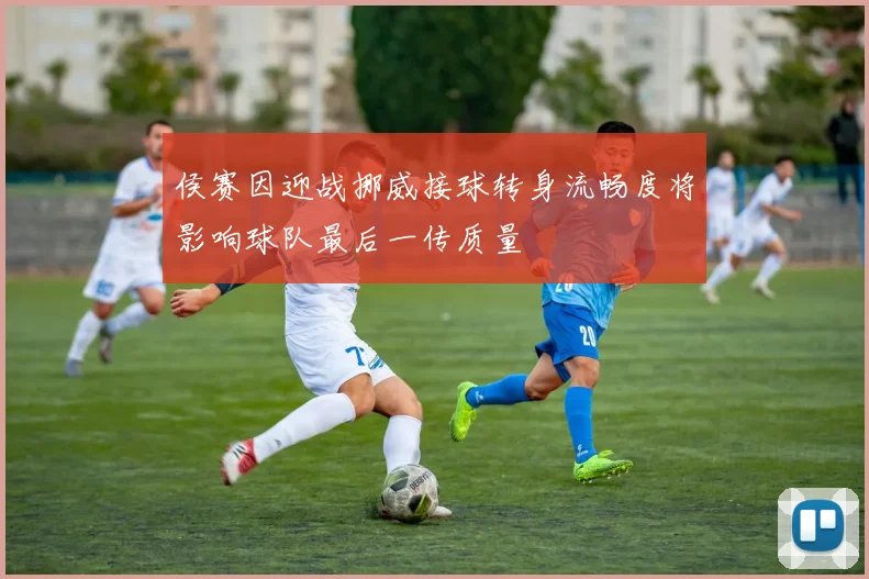 侯赛因迎战挪威接球转身流畅度将影响球队最后一传质量
