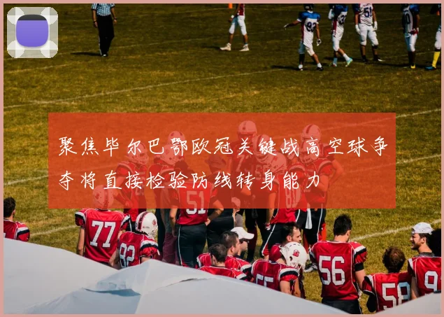 聚焦毕尔巴鄂欧冠关键战高空球争夺将直接检验防线转身能力