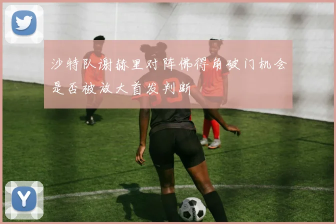 沙特队谢赫里对阵佛得角破门机会是否被放大首发判断