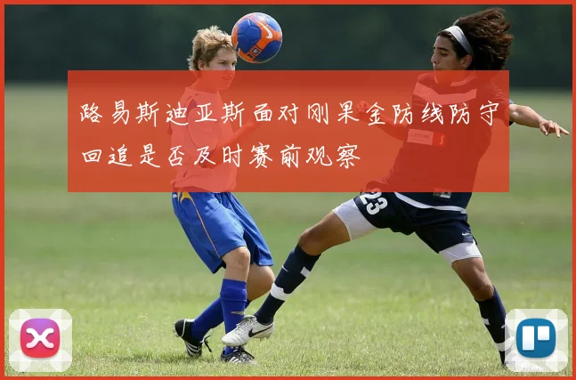 路易斯迪亚斯面对刚果金防线防守回追是否及时赛前观察