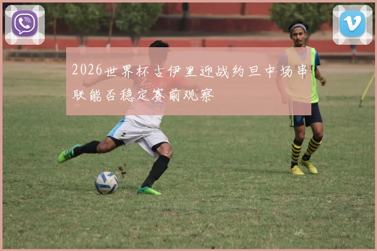 2026世界杯古伊里迎战约旦中场串联能否稳定赛前观察
