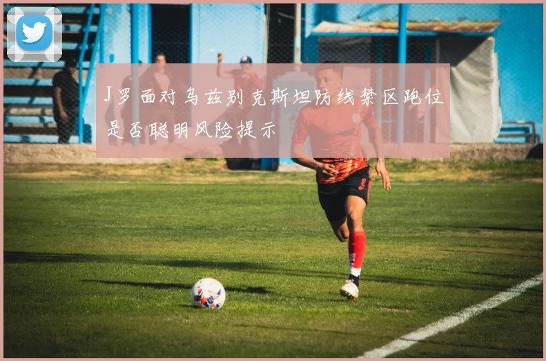 J罗面对乌兹别克斯坦防线禁区跑位是否聪明风险提示