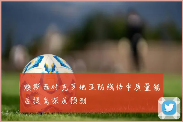 赖斯面对克罗地亚防线传中质量能否提高深度预测