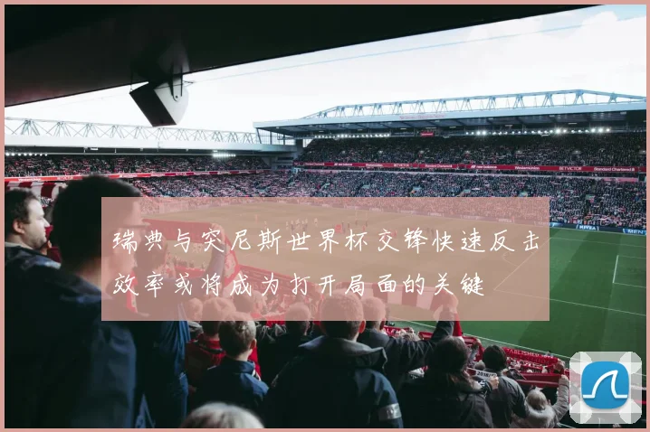 瑞典与突尼斯世界杯交锋快速反击效率或将成为打开局面的关键