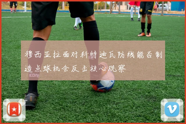 穆西亚拉面对科特迪瓦防线能否制造点球机会反击核心观察