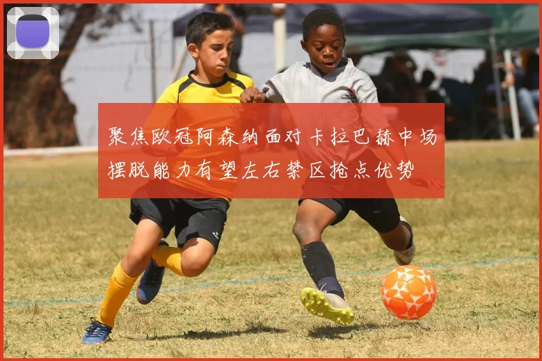 聚焦欧冠阿森纳面对卡拉巴赫中场摆脱能力有望左右禁区抢点优势