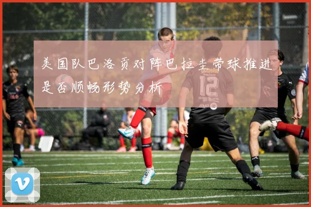 美国队巴洛贡对阵巴拉圭带球推进是否顺畅形势分析