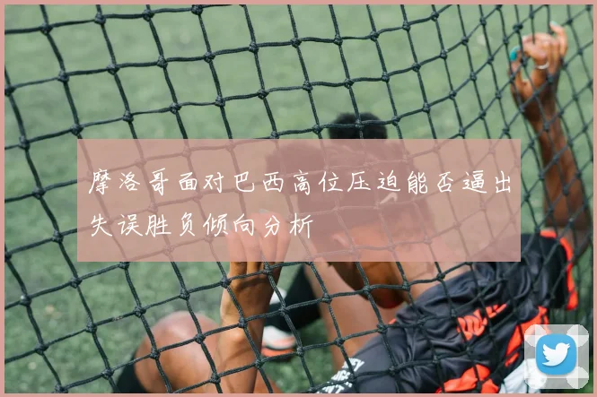 摩洛哥面对巴西高位压迫能否逼出失误胜负倾向分析